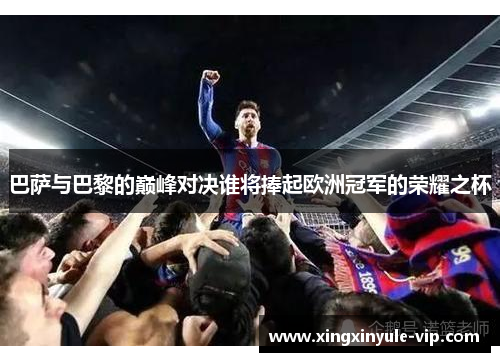 巴萨与巴黎的巅峰对决谁将捧起欧洲冠军的荣耀之杯